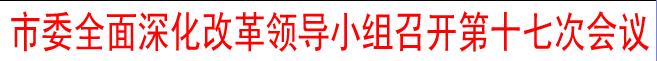 市委全面深化改革領導小組召開第十七次會議